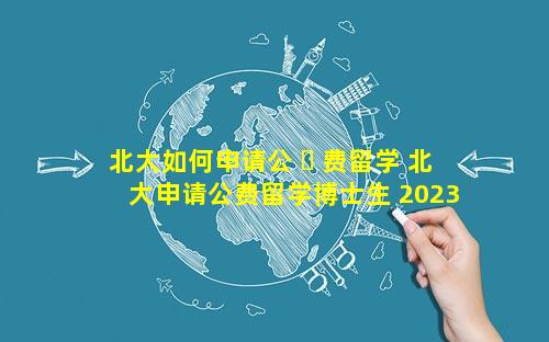 北大如何申请公 ☘ 费留学 北大申请公费留学博士生 2023